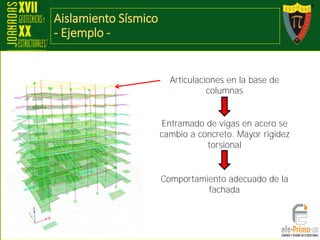 Aislamiento Sísmico
- Ejemplo -
Articulaciones en la base de
columnas
Entramado de vigas en acero se
cambio a concreto. Mayor rigidez
torsional
Comportamiento adecuado de la
fachada
 