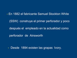 - En 1882 el fabricante Samuel Stockton White
(SSW) construye el primer perforador y poco
después el empleado en la actualidad como
perforador de Ainsworth
- Desde 1894 existen las grapas Ivory.
 