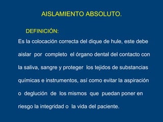 AISLAMIENTO ABSOLUTO.
Es la colocación correcta del dique de hule, este debe
aislar por completo el órgano dental del contacto con
la saliva, sangre y proteger los tejidos de substancias
químicas e instrumentos, así como evitar la aspiración
o deglución de los mismos que puedan poner en
riesgo la integridad o la vida del paciente.
DEFINICIÓN:
 