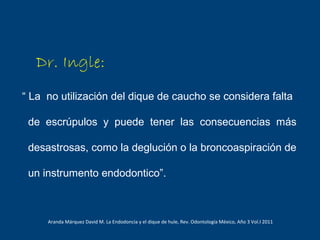 Dr. Ingle:
“ La no utilización del dique de caucho se considera falta
de escrúpulos y puede tener las consecuencias más
desastrosas, como la deglución o la broncoaspiración de
un instrumento endodontico”.
Aranda Márquez David M. La Endodoncia y el dique de hule, Rev. Odontología México, Año 3 Vol.I 2011
 