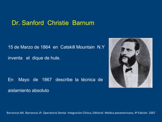 Dr. Sanford Christie Barnum
15 de Marzo de 1864 en Catskill Mountain N.Y
inventa el dique de hule.
En Mayo de 1867 describe la técnica de
aislamiento absoluto
Barrancos MJ. Barrancos JP. Operatoria Dental Integración Clínica, Editorial Medica panamericana, 4º Edición 2007
 