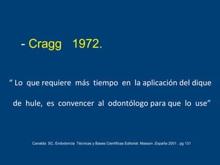 “ Lo que requiere más tiempo en la aplicación del dique
de hule, es convencer al odontólogo para que lo use”
- Cragg 1972.
Canalda SC. Endodoncia Técnicas y Bases Científicas Editorial. Masson ,España 2001 . pg 131
 