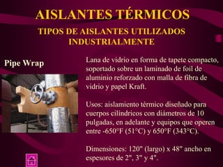 AISLANTES TÉRMICOS
TIPOS DE AISLANTES UTILIZADOS
INDUSTRIALMENTE
Pipe Wrap Lana de vidrio en forma de tapete compacto,
soportado sobre un laminado de foil de
aluminio reforzado con malla de fibra de
vidrio y papel Kraft.
Usos: aislamiento térmico diseñado para
cuerpos cilíndricos con diámetros de 10
pulgadas, en adelante y equipos que operen
entre -650°F (51°C) y 650°F (343°C).
Dimensiones: 120" (largo) x 48" ancho en
espesores de 2", 3" y 4".
 