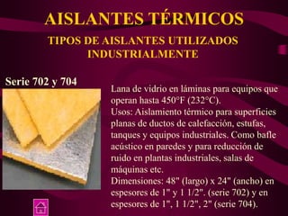 AISLANTES TÉRMICOS
TIPOS DE AISLANTES UTILIZADOS
INDUSTRIALMENTE
Serie 702 y 704
Lana de vidrio en láminas para equipos que
operan hasta 450°F (232°C).
Usos: Aislamiento térmico para superficies
planas de ductos de calefacción, estufas,
tanques y equipos industriales. Como bafle
acústico en paredes y para reducción de
ruido en plantas industriales, salas de
máquinas etc.
Dimensiones: 48" (largo) x 24" (ancho) en
espesores de 1" y 1 1/2". (serie 702) y en
espesores de 1", 1 1/2", 2" (serie 704).
 