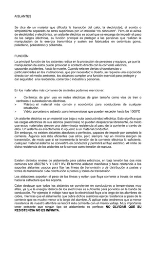 AISLANTES
Se dice de un material que dificulta la transición del calor, la electricidad, el sonido o
simplemente separado de otras superficies por un material “no conductor”. Pero en el aérea
de electricidad y electrónica, un aislante eléctrico es aquel que se encarga de impedir el paso
de las cargas eléctricas, su función principal es proteger a las personas que realizan la
manipulación de la energía transmitida y suelen ser fabricados en cerámicas goma,
polietileno, poliestireno y poliamida.
FUNCIÓN
La principal función de los aislantes radica en la protección de personas y equipos, ya que la
manipulación de estos puede provocar el contacto directo con la corriente eléctrica,
causando accidentes, hasta la muerte. Cuando existen ciertas circunstancias o
particularidades en las instalaciones, que por necesidad o diseño, se requiere una exposición
directa con el medio ambiente, los aislantes cumplen una función esencial para proteger y
dar seguridad a la residencia, comercio o industria y personas.
En los materiales más comunes de aislantes podemos mencionar:
 Cerámica: de gran uso en redes eléctricas de gran tamaño como vías de tren o
centrales o subestaciones eléctricas.
 Plástico: el material más común y económico para conductores de cualquier
instalación.
 Vidrio, porcelana o asbesto: para temperaturas que pueden exceder hasta los 1000ºC
Un aislante eléctrico es un material con baja o nula conductividad eléctrica. Esto significa que
las cargas eléctricas de sus átomos (electrones) no pueden desplazarse libremente, de modo
que estos materiales ejercen una determinada resistencia al paso de la corriente a través de
ellos. Un aislante es exactamente lo opuesto a un material conductor.
Sin embargo, no existen aislantes absolutos o perfectos, capaces de impedir por completo la
corriente. Algunos son más eficientes que otros, pero siempre hay un mínimo margen de
transmisión, de modo que si se incrementa la tensión de la corriente eléctrica lo suficiente,
cualquier material aislante se convertirá en conductor y permitirá el flujo eléctrico. Al límite de
dicha resistencia de los aislantes se lo conoce como tensión de ruptura.
Existen distintos niveles de aislamiento para cables eléctricos, en baja tensión los dos más
comunes son 450/750 V Y 0.671 KV. El termino aislador manifiesta y hace referencia a los
soportes aislantes usados para fijar las líneas de transmisión o de distribución a postes y
torres de transmisión o de distribución a postes y torres de transmisión.
Los aisladores soportan el peso de las líneas y evitan que fluya corriente a través de estas
hacia la estructura que las soporta.
Cabe destacar que todos los aislantes se convierten en conductores a temperaturas muy
altas, ya que la energía térmica de los electrones es suficiente para ponerlos en la banda de
conducción. Por ejemplo el voltaje hace que la electricidad fluya a lo largo de los alambres de
cobre, mientras que el aislamiento que cubre dichos alambres ejerce resistencia al paso de la
corriente que es mucho menor a lo largo del alambre. Al aplicar esto tendremos que a menor
resistencia de nuestro alambre se tendrá más corriente con el mismo voltaje. Muy importante
tener presente que ningún tipo de aislamiento es perfecto NO OLVIDAR QUE SU
RESISTENCIA NO ES INFINITA.
 