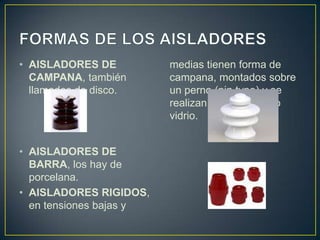 • AISLADORES DE          medias tienen forma de
  CAMPANA, también       campana, montados sobre
  llamados de disco.     un perno (pin type) y se
                         realizan de porcelana o
                         vidrio.


• AISLADORES DE
  BARRA, los hay de
  porcelana.
• AISLADORES RIGIDOS,
  en tensiones bajas y
 