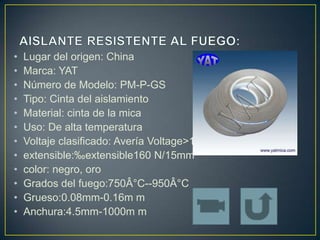 •   Lugar del origen: China
•   Marca: YAT
•   Número de Modelo: PM-P-GS
•   Tipo: Cinta del aislamiento
•   Material: cinta de la mica
•   Uso: De alta temperatura
•   Voltaje clasificado: Avería Voltage>1.1KV
•   extensible:‰ extensible160 N/15mm
•   color: negro, oro
•   Grados del fuego:750Â°C--950Â°C
•   Grueso:0.08mm-0.16m m
•   Anchura:4.5mm-1000m m
 