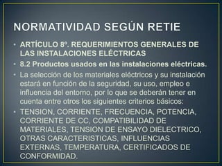 • ARTÍCULO 8º. REQUERIMIENTOS GENERALES DE
  LAS INSTALACIONES ELÉCTRICAS
• 8.2 Productos usados en las instalaciones eléctricas.
• La selección de los materiales eléctricos y su instalación
  estará en función de la seguridad, su uso, empleo e
  influencia del entorno, por lo que se deberán tener en
  cuenta entre otros los siguientes criterios básicos:
• TENSION, CORRIENTE, FRECUENCIA, POTENCIA,
  CORRIENTE DE CC, COMPATIBILIDAD DE
  MATERIALES, TENSION DE ENSAYO DIELECTRICO,
  OTRAS CARACTERISTICAS, INFLUENCIAS
  EXTERNAS, TEMPERATURA, CERTIFICADOS DE
  CONFORMIDAD.
 