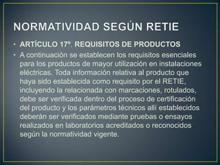 • ARTÍCULO 17º. REQUISITOS DE PRODUCTOS
• A continuación se establecen los requisitos esenciales
  para los productos de mayor utilización en instalaciones
  eléctricas. Toda información relativa al producto que
  haya sido establecida como requisito por el RETIE,
  incluyendo la relacionada con marcaciones, rotulados,
  debe ser verificada dentro del proceso de certificación
  del producto y los parámetros técnicos allí establecidos
  deberán ser verificados mediante pruebas o ensayos
  realizados en laboratorios acreditados o reconocidos
  según la normatividad vigente.
 