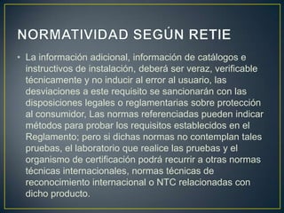 • La información adicional, información de catálogos e
  instructivos de instalación, deberá ser veraz, verificable
  técnicamente y no inducir al error al usuario, las
  desviaciones a este requisito se sancionarán con las
  disposiciones legales o reglamentarias sobre protección
  al consumidor, Las normas referenciadas pueden indicar
  métodos para probar los requisitos establecidos en el
  Reglamento; pero si dichas normas no contemplan tales
  pruebas, el laboratorio que realice las pruebas y el
  organismo de certificación podrá recurrir a otras normas
  técnicas internacionales, normas técnicas de
  reconocimiento internacional o NTC relacionadas con
  dicho producto.
 
