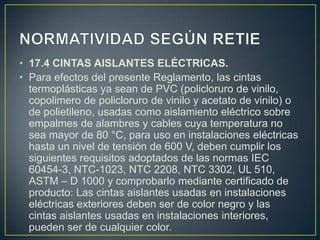 • 17.4 CINTAS AISLANTES ELÉCTRICAS.
• Para efectos del presente Reglamento, las cintas
  termoplásticas ya sean de PVC (policloruro de vinilo,
  copolimero de policloruro de vinilo y acetato de vinilo) o
  de polietileno, usadas como aislamiento eléctrico sobre
  empalmes de alambres y cables cuya temperatura no
  sea mayor de 80 °C, para uso en instalaciones eléctricas
  hasta un nivel de tensión de 600 V, deben cumplir los
  siguientes requisitos adoptados de las normas IEC
  60454-3, NTC-1023, NTC 2208, NTC 3302, UL 510,
  ASTM – D 1000 y comprobarlo mediante certificado de
  producto: Las cintas aislantes usadas en instalaciones
  eléctricas exteriores deben ser de color negro y las
  cintas aislantes usadas en instalaciones interiores,
  pueden ser de cualquier color.
 