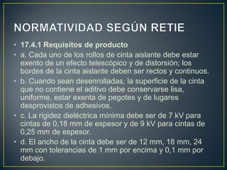 • 17.4.1 Requisitos de producto
• a. Cada uno de los rollos de cinta aislante debe estar
  exento de un efecto telescópico y de distorsión; los
  bordes de la cinta aislante deben ser rectos y continuos.
• b. Cuando sean desenrolladas, la superficie de la cinta
  que no contiene el aditivo debe conservarse lisa,
  uniforme, estar exenta de pegotes y de lugares
  desprovistos de adhesivos.
• c. La rigidez dieléctrica mínima debe ser de 7 kV para
  cintas de 0,18 mm de espesor y de 9 kV para cintas de
  0,25 mm de espesor.
• d. El ancho de la cinta debe ser de 12 mm, 18 mm, 24
  mm con tolerancias de 1 mm por encima y 0,1 mm por
  debajo.
 