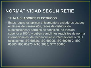 • 17.14 AISLADORES ELECTRICOS.
• Estos requisitos aplican únicamente a aisladores usados
  en líneas de transmisión, redes de distribución,
  subestaciones y barrajes de conexión, de tensión
  superior a 100 V y deben cumplir los requisitos de norma
  internacionales, de reconocimiento internacional o NTC
  tales como: IEC 60826, IEC 60305, IEC 60060-2, IEC
  60383, IEC 60273, NTC 2685, NTC 60660
 