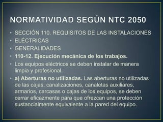 • SECCIÓN 110. REQUISITOS DE LAS INSTALACIONES
• ELÉCTRICAS
• GENERALIDADES
• 110-12. Ejecución mecánica de los trabajos.
• Los equipos eléctricos se deben instalar de manera
  limpia y profesional.
• a) Aberturas no utilizadas. Las aberturas no utilizadas
  de las cajas, canalizaciones, canaletas auxiliares,
  armarios, carcasas o cajas de los equipos, se deben
  cerrar eficazmente para que ofrezcan una protección
  sustancialmente equivalente a la pared del equipo.
 