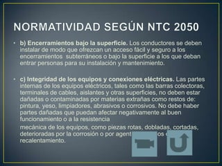 • b) Encerramientos bajo la superficie. Los conductores se deben
  instalar de modo que ofrezcan un acceso fácil y seguro a los
  encerramientos subterráneos o bajo la superficie a los que deban
  entrar personas para su instalación y mantenimiento.

• c) Integridad de los equipos y conexiones eléctricas. Las partes
  internas de los equipos eléctricos, tales como las barras colectoras,
  terminales de cables, aislantes y otras superficies, no deben estar
  dañadas o contaminadas por materias extrañas como restos de:
  pintura, yeso, limpiadores, abrasivos o corrosivos. No debe haber
  partes dañadas que puedan afectar negativamente al buen
  funcionamiento o a la resistencia
  mecánica de los equipos, como piezas rotas, dobladas, cortadas,
  deterioradas por la corrosión o por agentes químicos o
  recalentamiento.
 