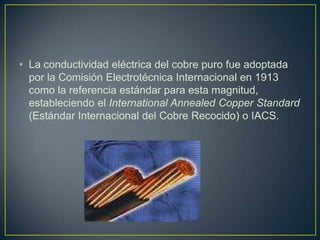 • La conductividad eléctrica del cobre puro fue adoptada
  por la Comisión Electrotécnica Internacional en 1913
  como la referencia estándar para esta magnitud,
  estableciendo el International Annealed Copper Standard
  (Estándar Internacional del Cobre Recocido) o IACS.
 