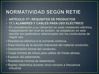 • ARTÍCULO 17º. REQUISITOS DE PRODUCTOS
• 17.1 ALAMBRES Y CABLES PARA USO ELÉCTRICO
• En consideración a su utilización en cada instalación eléctrica,
   independiente del nivel de tensión, se establecen en esta
   sección los parámetros relacionados con los conductores de
   mayor uso.
• Resistencia eléctrica a la corriente continua,
• Área mínima de la sección trasversal del material conductor,
• Denominación formal del conductor,
• Carga mínima de rotura para cables de líneas aéreas,
• Espesor del aislamiento.
• Resistencia mínima de aislamiento.
• Rigidez dieléctrica durante cinco minutos a frecuencia
   industrial.
 