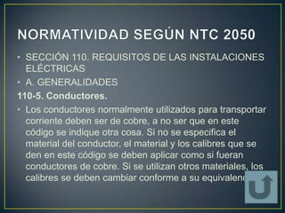 • SECCIÓN 110. REQUISITOS DE LAS INSTALACIONES
  ELÉCTRICAS
• A. GENERALIDADES
110-5. Conductores.
• Los conductores normalmente utilizados para transportar
  corriente deben ser de cobre, a no ser que en este
  código se indique otra cosa. Si no se especifica el
  material del conductor, el material y los calibres que se
  den en este código se deben aplicar como si fueran
  conductores de cobre. Si se utilizan otros materiales, los
  calibres se deben cambiar conforme a su equivalencia.
 