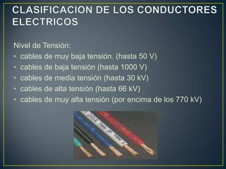 Nivel de Tensión:
• cables de muy baja tensión. (hasta 50 V)
• cables de baja tensión (hasta 1000 V)
• cables de media tensión (hasta 30 kV)
• cables de alta tensión (hasta 66 kV)
• cables de muy alta tensión (por encima de los 770 kV)
 