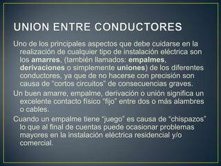 Uno de los principales aspectos que debe cuidarse en la
 realización de cualquier tipo de instalación eléctrica son
 los amarres, (también llamados: empalmes,
 derivaciones o simplemente uniones) de los diferentes
 conductores, ya que de no hacerse con precisión son
 causa de “cortos circuitos” de consecuencias graves.
Un buen amarre, empalme, derivación o unión significa un
 excelente contacto físico “fijo” entre dos o más alambres
 o cables.
Cuando un empalme tiene “juego” es causa de “chispazos”
 lo que al final de cuentas puede ocasionar problemas
 mayores en la instalación eléctrica residencial y/o
 comercial.
 