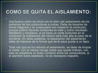 •
    Una buena unión se inicia con el retiro del aislamiento de los
    extremos de los conductores a unirse. Debe de hacerse de
    forma diagonal y no a escuadra con respecto al conductor,
    porque podría hacerse incisiones en este y como resultado
    debilitarlo y romperse, si se hace un corte profundo en el
    conductor la resistencia del mismo será mas alta al paso de la
    corriente. En otras palabras, la separación del aislamiento
    debe de hacerse de la forma que se le saca punta a un lápiz.
    Toda vez que se ha retirado el aislamiento, se debe de limpiar
    el metal, con la misma navaja hasta que quede brilloso, con
    esto se establece un buen contacto entre los conductores, si
    el alambre fuera estañado, no es necesario rasparlo.
 