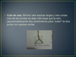 • Cola de rata. Mínimo seis espiras largas y tres cortas.
  Una de las puntas se deja más larga que la otra
  (aproximadamente dos centímetros) para “cubrir” la otra
  punta con espiras cortas.
 