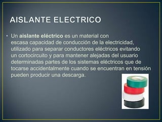 • Un aislante eléctrico es un material con
  escasa capacidad de conducción de la electricidad,
  utilizado para separar conductores eléctricos evitando
  un cortocircuito y para mantener alejadas del usuario
  determinadas partes de los sistemas eléctricos que de
  tocarse accidentalmente cuando se encuentran en tensión
  pueden producir una descarga.
 