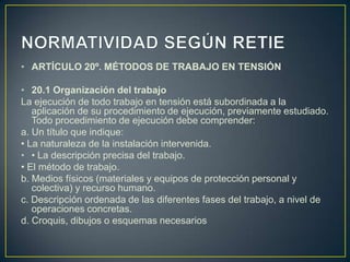 • ARTÍCULO 20º. MÉTODOS DE TRABAJO EN TENSIÓN

• 20.1 Organización del trabajo
La ejecución de todo trabajo en tensión está subordinada a la
   aplicación de su procedimiento de ejecución, previamente estudiado.
   Todo procedimiento de ejecución debe comprender:
a. Un título que indique:
• La naturaleza de la instalación intervenida.
• • La descripción precisa del trabajo.
• El método de trabajo.
b. Medios físicos (materiales y equipos de protección personal y
   colectiva) y recurso humano.
c. Descripción ordenada de las diferentes fases del trabajo, a nivel de
   operaciones concretas.
d. Croquis, dibujos o esquemas necesarios
 