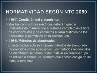 • 110-7. Condición del aislamiento.
Todos los conductores eléctricos deberán quedar
  instalados de manera que el sistema completo esté libre
  de cortocircuitos y de contactos a tierra distintos de los
  necesarios o permitidos en la sección 250.
• 110-8. Métodos de alambrado.
 En este código solo se incluyen métodos de alambrado
  reconocidos como adecuados. Los métodos reconocidos
  de alambrado se deben poder instalar en cualquier tipo
  de edificio o estructura, siempre que eneste código no se
  indique otra cosa.
 