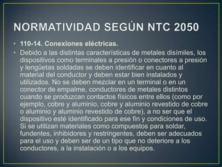 • 110-14. Conexiones eléctricas.
• Debido a las distintas características de metales disímiles, los
  dispositivos como terminales a presión o conectores a presión
  y lengüetas soldadas se deben identificar en cuanto al
  material del conductor y deben estar bien instalados y
  utilizados. No se deben mezclar en un terminal o en un
  conector de empalme, conductores de metales distintos
  cuando se produzcan contactos físicos entre ellos (como por
  ejemplo, cobre y aluminio, cobre y aluminio revestido de cobre
  o aluminio y aluminio revestido de cobre), a no ser que el
  dispositivo esté identificado para ese fin y condiciones de uso.
  Si se utilizan materiales como compuestos para soldar,
  fundentes, inhibidores y restringentes, deben ser adecuados
  para el uso y deben ser de un tipo que no deteriore a los
  conductores, a la instalación o a los equipos.
 