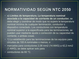 • c) Límites de temperatura. La temperatura nominal
  asociada a la capacidad de corriente de un conductor, se
  debe elegir y coordinar de modo que no supere la temperatura
  nominal mínima de cualquier terminación, conductor o
  dispositivo conectado. Los conductores con temperatura
  nominal superior a la especificada para las terminaciones, se
  pueden usar mediante ajuste o corrección de su capacidad de
  corriente, o ambas cosas.
• 1) Lo establecido para las terminaciones de los equipos para
  circuitos de 100 A nominales o menos, o
• marcados para conductores 2,08 mm2 (14 AWG) a 42,2 mm2
  (1 AWG), se debe aplicar solo para
• conductores de 60 °C.
 