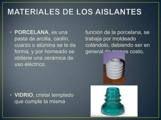 • PORCELANA, es una           función de la porcelana, se
  pasta de arcilla, caolín,   trabaja por moldeado
  cuarzo o alúmina se le da   colándolo, debiendo ser en
  forma, y por horneado se    general de menos costo.
  obtiene una cerámica de
  uso eléctrico.




• VIDRIO, cristal templado
  que cumple la misma
 
