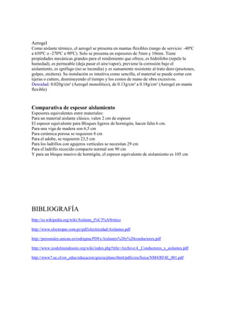 Aerogel
Como aislante térmico, el aerogel se presenta en mantas flexibles (rango de servicio: -40ºC
a 650ºC o -270ºC a 90ºC). Solo se presenta en espesores de 5mm y 10mm. Tiene
propiedades mecánicas grandes para el rendimiento que ofrece, es hidrófobo (repele la
humedad), es permeable (deja pasar el aire/vapor), previene la corrosión bajo el
aislamiento, es ignífugo (no se incendia) y es sumamente resistente al trato duro (pisotones,
golpes, etcétera). Su instalación es intuitiva como sencilla, el material se puede cortar con
tijeras o cutters, disminuyendo el tiempo y los costos de mano de obra excesivos.
Densidad: 0.020g/cm³ (Aerogel monolítico), de 0.13g/cm³ a 0.18g/cm³ (Aerogel en manta
flexible)
Comparativa de espesor aislamiento
Espesores equivalentes entre materiales:
Para un material aislante clásico, valen 2 cm de espesor
El espesor equivalente para Bloques ligeros de hormigón, hacen falta 6 cm.
Para una viga de madera son 6,5 cm
Para cerámica porosa se requieren 8 cm
Para el adobe, se requieren 23,5 cm
Para los ladrillos con agujeros verticales se necesitan 29 cm
Para el ladrillo recocido compacto normal son 90 cm
Y para un bloque masivo de hormigón, el espesor equivalente de aislamiento es 105 cm
BIBLIOGRAFÍA
http://es.wikipedia.org/wiki/Aislante_t%C3%A9rmico
http://www.electropar.com.py/pdf/electricidad/Aislantes.pdf
http://personales.unican.es/rodrigma/PDFs/Aislantes%20y%20conductores.pdf
http://www.iesdolmendesoto.org/wiki/index.php?title=Archivo:4._Conductores_y_aislantes.pdf
http://www7.uc.cl/sw_educ/educacion/grecia/plano/html/pdfs/cra/fisica/NM4/RF4E_001.pdf
 
