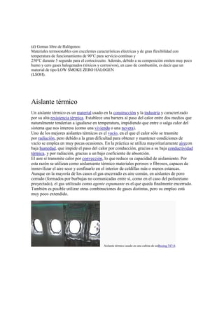 (d) Gomas libre de Halógenos:
Materiales termoestables con excelentes características eléctricas y de gran flexibilidad con
temperatura de funcionamiento de 90°C para servicio contínuo y
250°C durante 5 segundo para el cortocircuito. Además, debido a su composición emiten muy poco
humo y cero gases halogenados (tóxicos y corrosivos), en caso de combustión, es decir que un
material de tipo LOW SMOKE ZERO HALOGEN
(LSOH).
Aislante térmico
Un aislante térmico es un material usado en la construcción y la industria y caracterizado
por su alta resistencia térmica. Establece una barrera al paso del calor entre dos medios que
naturalmente tenderían a igualarse en temperatura, impidiendo que entre o salga calor del
sistema que nos interesa (como una vivienda o una nevera).
Uno de los mejores aislantes térmicos es el vacío, en el que el calor sólo se trasmite
por radiación, pero debido a la gran dificultad para obtener y mantener condiciones de
vacío se emplea en muy pocas ocasiones. En la práctica se utiliza mayoritariamente airecon
baja humedad, que impide el paso del calor por conducción, gracias a su baja conductividad
térmica, y por radiación, gracias a un bajo coeficiente de absorción.
El aire sí transmite calor por convección, lo que reduce su capacidad de aislamiento. Por
esta razón se utilizan como aislamiento térmico materiales porosos o fibrosos, capaces de
inmovilizar el aire seco y confinarlo en el interior de celdillas más o menos estancas.
Aunque en la mayoría de los casos el gas encerrado es aire común, en aislantes de poro
cerrado (formados por burbujas no comunicadas entre sí, como en el caso del poliuretano
proyectado), el gas utilizado como agente espumante es el que queda finalmente encerrado.
También es posible utilizar otras combinaciones de gases distintas, pero su empleo está
muy poco extendido.
Aislante térmico usado en una cabina de unBoeing 747-8.
 
