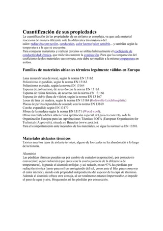 Cuantificación de sus propiedades
La cuantificación de las propiedades de un aislante es compleja, ya que cada material
reacciona de manera diferente ante las diferentes trasmisiones del
calor: radiación,convección, conducción, calor latente/calor sensible... y también según la
temperatura a la que se encuentre.
Para comparar materiales y realizar cálculos se utiliza habitualmente el coeficiente de
conductividad térmica, que mide únicamente la conducción. Para que la comparación del
coeficiente de dos materiales sea correcta, este debe ser medido a la misma temperatura en
ambos.
Familias de materiales aislantes térmicos legalmente válidos en Europa
Lana mineral (lana de roca), según la norma EN 13162
Poliestireno expandido, según la norma EN 13163
Poliestireno extruido, según la norma EN 13164
Espuma de poliuretano, de acuerdo con la norma EN 13165
Espuma de resina fenólica, de acuerdo con la norma EN 13 166
Espuma de vidrio (lana de vidrio), según la norma EN 13 167
Losas de lana de madera, según la norma EN 13168 (Holzwolle-Leichtbauplatte)
Placas de perlita expandida de acuerdo con la norma EN 13169
Corcho expandido según EN 13170
Fibras de la madera según la norma EN 13171 (Wood wool).
Otros materiales deben obtener una aprobación especial del país en concreto, o de la
Organización Europea para las Aprobaciones Técnicas EOTA (European Organization for
Technicals Approvals), situada en Bruselas (www.eota.be).
Para el comportamiento ante incendios de los materiales, se sigue la normativa EN 13501.
Materiales aislantes térmicos
Existen muchos tipos de aislante térmico, alguno de los cuales se ha abandonado a lo largo
de la historia.
Aluminio
Las pérdidas térmicas pueden ser por cambio de esatado (evaporación), por contacto (o
convección) o por radiación (que crece con la cuarta potencia de la diferencia de
temperaturas), logrando el aluminio reflejar, y así reducir, en un 97% las pérdidas por
radiación térmica (tanto para enfriar protegiendo del sol, como ante el frío, para conservar
el calor interior), siendo esta propiedad independiente del espesor de la capa de aluminio.
Además el aluminio ofrece otra ventaja, al ser totalmente estanco/impermeable, e impedir
el paso de agua y aire, bloqueando así las pérdidas por convección.
 
