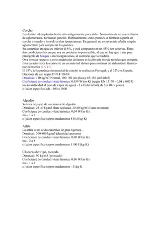 Corcho
Es el material empleado desde más antiguamente para aislar. Normalmente se usa en forma
de aglomerados, formando paneles. Habitualmente, estos paneles se fabrican a partir de
corcho triturado y hervido a altas temperaturas. En general, no es necesario añadir ningún
aglomerante para compactar los paneles.
Su contenido en agua es inferior al 8%, y está compuesto en un 45% por suberina. Estas
dos condiciones hacen que sea un producto imputrescible, al que no hay que tratar para
protegerlo de hongos o microorganismos, al contrario que la madera.
Otra ventaja respecto a otros materiales aislantes es la elevada inercia térmica que presenta.
Esta característica lo convierte en un material idóneo para sistemas de aislamiento térmico
por el exterior S.A.T.E.
El 53% de la producción mundial de corcho se realiza en Portugal, y el 32% en España.
Opciones de uso según DIN 4108-10.
Densidad: 110 kg/m3 Normal, 100-160 (en placa), 65-150 (del árbol)
Coeficiente de conductividad térmica: 0,039 W/(m·K) (según EN 13170 - 0,04 a 0,055)
mu (resistividad al paso de vapor de agua) - 2 a 8 (del árbol), de 5 a 10 (n placa)
c (calor específico) de 1600 a 1800
Algodón
Se trata de papel de una manta de algodón.
Densidad: 25-40 kg/m3 (lana soplada), 20-60 kg/m3 (lana en manta)
Coeficiente de conductividad térmica: 0,04 W/(m·K)
mu - 1 a 2
c (calor específico) aproximadamente 840 J/(kg·K)
Arlita
La arlita es un árido cerámico de gran ligereza. .
Densidad: 300-800 kg/m3 (densidad aparente)
Coeficiente de conductividad térmica: 0,08 W/(m·K)
mu - 2 a 8
c (calor específico) aproximadamente 1100 J/(kg·K)
Cáscaras de trigo, escanda
Densidad: 90 kg/m3 (prensado)
Coeficiente de conductividad térmica: 0,06 W/(m·K)
mu - 1 a 2
c (calor específico) aproximadamente - J/(kg·K
 