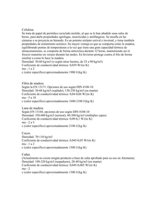 Celulosa
Se trata de papel de periódico reciclado molido, al que se le han añadido unas sales de
borax, para darle propiedades ignífugas, insecticidas y antifúngicas. Se insufla en las
cámaras o se proyecta en húmedo. Es un potente aislante estival e invernal, y tiene también
propiedades de aislamiento acústico. Su mayor ventaja es que se comporta como la madera,
equilibrando puntas de temperaturas a la vez que tiene una gran capacidad térmica de
almacenamiento, se comporta de forma anticíclica durante 12 horas, manteniendo así el
frescor matutino en verano durante las tardes. En Invierno protege contra el frío de forma
similiar a como lo hace la madera.
Densidad: 30-60 kg/m3 (o según otras fuentes, de 25 a 90 kg/m3)
Coeficiente de conductividad térmica: 0,039 W/(m·K)
mu - 1 a 2
c (calor específico) aproximadamente 1900 J/(kg·K)
Fibra de madera
Según la EN 13171. Opciones de uso según DIN 4108-10.
Densidad: 30-60 kg/m3 (soplado), 130-250 kg/m3 (en manta)
Coeficiente de conductividad térmica: 0,04-0,06 W/(m·K)
mu - 5 a 10
c (calor específico) aproximadamente 1600-2100 J/(kg·K)
Lana de madera
Según EN 13168, opciones de uso según DIN 4108-10
Densidad: 350-600 kg/m3 (normal), 60-300 kg/m3 (múltiples capas)
Coeficiente de conductividad térmica: 0,09-0,1 W/(m·K)
mu - 2 a 5
c (calor específico) aproximadamente 2100 J/(kg·K)
Cocos
Densidad: 70-110 kg/m3
Coeficiente de conductividad térmica: 0,045-0,05 W/(m·K)
mu - 1 a 2
c (calor específico) aproximadamente 1500 J/(kg·K)
Cañas
(Actualmente no existe ningún producto a base de caña aprobado para su uso en Alemania).
Densidad: 190-220 kg/m3 (raspaduras), 20-40 kg/m3 (en manta)
Coeficiente de conductividad térmica: 0,045-0,065 W/(m·K)
mu - 2
c (calor específico) aproximadamente 1300 J/(kg·K)
 