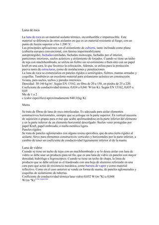 Lana de roca
La lana de roca es un material aislante térmico, incombustible e imputrescible. Este
material se diferencia de otros aislantes en que es un material resistente al fuego, con un
punto de fusión superior a los 1.200 °C.
Las principales aplicaciones son el aislamiento de cubierta, tanto inclinada como plana
(cubierta europea convencional, con lámina impermeabilizante
autoprotegida), fachadasventiladas, fachadas monocapa, fachadas por el interior,
particiones interiores, suelos acústicos y aislamiento de forjados. Cuando se tiene un techo
de teja con machihembrado, se utiliza un fieltro sin revestimiento o bien otro con un papel
kraft en una cara, lo que favorece la colocación. Además, se utiliza para la protección
pasiva tanto de estructuras, como de instalaciones y penetraciones.
La lana de roca se comercializa en paneles rígidos o semirígidos, fieltros, mantas armadas y
coquillas. También es un excelente material para aislamiento acústico en construcción
liviana, para suelos, techos y paredes interiores.
Densidad: 30-160 kg/m³. Según EN 13162, en fibra de 20 a 150, en piedra de 25 a 220.
Coeficiente de conductividad térmica: 0,034 a 0,041 W/(m·K). Según EN 13162, 0,035 a
0,05
Mu de 1 a 2
c (calor específico) aproximadamente 840 J/(kg·K)
Manta
Se trata de fibras de lana de roca entrelazadas. Es adecuada para aislar elementos
constructivos horizontales, siempre que se coloque en la parte superior. En vertical necesita
de sujección o grapas para evitar que acabe apelmazándose en la parte inferior del elemento
y en la parte inferior de un elemento horizontal descolgado. Suelen venir protegidas por
papel Kraft, papel embreado, o malla metálica ligera.
Paneles rígidos
Se trata de paneles aglomerados con alguna resina epoxídica, que da una cierta rigidez al
aislante. Sirve para elementos constructivos verticales y horizontales por la parte inferior, a
cambio de tener un coeficiente de conductividad ligeramente inferior al de la manta.
Lana de vidrio
Cuando se tiene un techo de tejas con un machihembrado y se lo desea aislar con lana de
vidrio se debe usar un producto para tal fin, que es una lana de vidrio en paneles con mayor
densidad, hidrófugo e higroscópico. Cuando se tiene un techo de chapa, la línea de
producto que se debe utilizar es el trasdosado con una hoja de aluminio reforzado en una
cara para que actúe de resistencia mecánica, como barrera de vapor y como material
reflectivo. Como en el caso anterior se vende en forma de manta, de paneles aglomerados y
coquillas de aislamiento de tuberías.
Coeficiente de conductividad térmica lana vidrio:0,032 W/(m·ºK) a 0,044
W/(m·ºK) [cita requerida
 