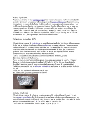 Vidrio expandido
Además de aislante es una barrera de vapor muy efectiva, lo que no suele ser normal en los
aislantes térmicos y le hace muy adecuado para aislar puentes térmicos en la construcción,
como pilares en muros de fachada. Está formado por vidrio, generalmente reciclado y sin
problemas de tratar el color, puesto que no importa el color del producto, que se hace una
espuma en caliente, dejando celdillas con gas encerrado, que actúan como aislante. Su
rigidez le hace más adecuado que otros aislantes para poder recubrirlo de yeso. Es poco
utilizado en la construcción. Es conocido también como Vidrio Celular y aún se fabrica
actualmente, 2013, en España bajo esta última denominación.
Poliestireno expandido (EPS)
El material de espuma de poliestireno es un aislante derivado del petróleo y del gas natural,
de los que se obtiene el polímero plásticoestireno en forma de gránulos. Para construir un
bloque se incorpora en un recipiente metálico una cierta cantidad del material que tiene
relación con la densidad final del mismo y se inyecta vapor de agua que expande los
gránulos hasta formar el bloque. Este se corta en placas del espesor deseado para su
comercialización mediante un alambre metálico caliente.
Debido a su combustibilidad se le incorporan retardantes de llama, y se le
denomina Difícilmente Inflamable.
Posee un buen comportamiento térmico en densidades que van de 12 kg/m³ a 30 kg/m³
Tiene un coeficiente de conductividad de 0,034 a 0,045 W/(m·K), que depende de la
densidad (por regla general, a mayor densidad menor coeficiente de conductividad)
Es fácilmente atacable por la radiación ultravioleta por lo cual se lo debe proteger de la luz
del sol
Posee una alta resistencia a la absorción de agua
No forma llama ya que al quemarse se sublima
Espuma celulósica
El material de espuma de celulosa, posee una aceptable poder aislante térmico y es un
buen absorbente acústico. Es ideal para aplicar por la parte inferior de galpones por ser un
material completamente ignífugo de color blanco y por su rapidez al ser colocado. Se funde
a temperaturas superiores a 45 ºC. Se utiliza poco en construcción.
Coeficiente de conductividad térmica: 0,065 a 0,056 W/(m·K)
 