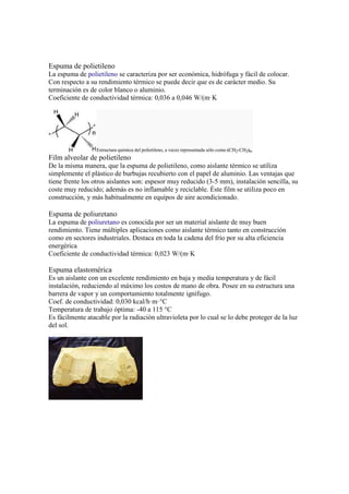 Espuma de polietileno
La espuma de polietileno se caracteriza por ser económica, hidrófuga y fácil de colocar.
Con respecto a su rendimiento térmico se puede decir que es de carácter medio. Su
terminación es de color blanco o aluminio.
Coeficiente de conductividad térmica: 0,036 a 0,046 W/(m·K
Estructura química del polietileno, a veces representada sólo como (CH2-CH2)n.
Film alveolar de polietileno
De la misma manera, que la espuma de polietileno, como aislante térmico se utiliza
simplemente el plástico de burbujas recubierto con el papel de aluminio. Las ventajas que
tiene frente los otros aislantes son: espesor muy reducido (3-5 mm), instalación sencilla, su
coste muy reducido; además es no inflamable y reciclable. Éste film se utiliza poco en
construcción, y más habitualmente en equípos de aire acondicionado.
Espuma de poliuretano
La espuma de poliuretano es conocida por ser un material aislante de muy buen
rendimiento. Tiene múltiples aplicaciones como aislante térmico tanto en construcción
como en sectores industriales. Destaca en toda la cadena del frío por su alta eficiencia
energérica
Coeficiente de conductividad térmica: 0,023 W/(m·K
Espuma elastomérica
Es un aislante con un excelente rendimiento en baja y media temperatura y de fácil
instalación, reduciendo al máximo los costos de mano de obra. Posee en su estructura una
barrera de vapor y un comportamiento totalmente ignífugo.
Coef. de conductividad: 0,030 kcal/h·m·°C
Temperatura de trabajo óptima: -40 a 115 °C
Es fácilmente atacable por la radiación ultravioleta por lo cual se lo debe proteger de la luz
del sol.
 