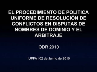 EL PROCEDIMIENTO DE POLITICA
 UNIFORME DE RESOLUCIÓN DE
 CONFLICTOS EN DISPUTAS DE
  NOMBRES DE DOMINIO Y EL
        ARBITRAJE

            ODR 2010

      IUPFA | 02 de Junho de 2010
 
