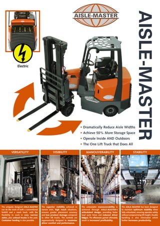 AISLE-MASTER
                 Electric




                                                                                   • Dramatically Reduce Aisle Widths
                                                                                   • Achieve 50% More Storage Space
                                                                                   • Operate Inside AND Outdoors
                                                                                   • The One Lift Truck that Does All

          VERSATILITY                                 VISIBILITY                        MANOUVERABILITY                                       STABILITY




The uniquely designed AISLE-MASTER        The superior visibility achieved in      The unbeatable manouverability is             The AISLE-MASTER has been designed
can do the work of both a conventional    narrow aisle, high reach situations,     achieved through AISLE-MASTER's               to maintain optimum stability when
forklift and a reach truck, with the      ensures greater placement accuracy       articulated design, providing faster          fully articulated, ensuring operator safety
flexibility to work in very narrow        and less product damage compared         load cycle times and reduced driver           without compromising lift height. Double
aisles, plus unload trucks in the yard.   to other lift trucks. The controls are   fatigue. The efficiencies gained ultimately   handling is also eliminated which
Container loading is also possible.       ergonomically designed to maximise       result in increased profitability.            further increases productivity.
                                          driver comfort and performance.
 