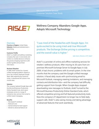 Microsoft Online Services
                                            Customer Solution Case Study




                                            Wellness Company Abandons Google Apps,
                                            Adopts Microsoft Technology




Overview
Country or Region: United States
Industry: Media and entertainment           quite excited to be using tried-‐and-‐true Microsoft
Advertising
                                            products. The Exchange Online pricing is competitive,
Customer Profile
Aisle7 is a health and wellness marketing
                                                                                        Jake Harris, Director of IT, Aisle7
company that uses in-‐store kiosks and
content on mobile devices to enhance
the grocery shopping experience with
product guides and purchase
                                            Aisle7 is a provider of online and offline marketing services for
information.                                retailers' wellness products. After moving its 30 users from on-‐
Business Situation
                                            premises Microsoft Exchange Server to Google Apps in July
In 2009, Aisle7 looked for a hosted         2009, it had chronic problems with its email system. In the nine
unified messaging platform. Based on
price, the company deployed Google
                                            months that the company used the Google unified message
Apps. After experiencing numerous           solution, it faced daily issues with synchronizing email to
issues, it abandoned the solution nine
months later.
                                            Microsoft Outlook, managing meeting invitations, and managing
                                            contacts and distribution lists and the company had difficulty
Solution
The company replaced Google Apps with
                                            getting support from Google. When Google Apps stopped
the Microsoft Business Productivity         downloading new messages to Outlook, Aisle7 turned to the
Online Standard Suite, which gives
employees access to a range of
                                            Microsoft Business Productivity Online Standard Suite, which
enterprise-‐class services from email to    offered competitive pricing and full-‐featured productivity tools.
unified instant messaging.
                                            Now the comp
Benefits                                    support calls. Aisle7 is also saving money and taking advantage
  Decreased IT workload
  Reduced costs
                                            of advanced features that work seamlessly.
  Gained enterprise-‐level support
  Moved to advanced feature set
 