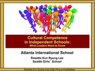 Atlanta International School
Rosetta Eun Ryong Lee
Seattle Girls’ School
Cultural Competence
in Independent Schools:
What Leaders Need to Know
Rosetta Eun Ryong Lee (http://tiny.cc/rosettalee)
 