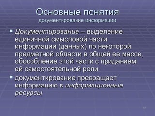 Основные понятия документирование информации Документирование  – выделение единичной смысловой части информации (данных) по некоторой предметной области в общей ее массе, обособление этой части с приданием ей самостоятельной роли документирование превращает информацию в  информационные ресурсы 