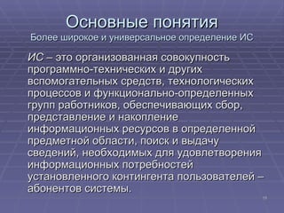 Основные понятия Более широкое и универсальное определение ИС ИС  – это организованная совокупность программно-технических и других вспомогательных средств, технологических процессов и функционально-определенных групп работников, обеспечивающих сбор, представление и накопление информационных ресурсов в определенной предметной области, поиск и выдачу сведений, необходимых для удовлетворения информационных потребностей установленного контингента пользователей – абонентов системы. 