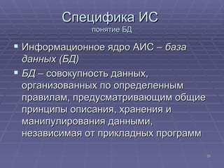 Специфика ИС  понятие БД Информационное ядро АИС –  база данных (БД)   БД  – совокупность данных, организованных по определенным правилам, предусматривающим общие принципы описания, хранения и манипулирования данными, независимая от прикладных программ  