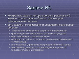 Задачи ИС Конкретные задачи, которые должны решаться ИС, зависят от прикладной области, для которой предназначена система.  есть задачи, не зависящие от специфики прикладной области: накопление и обеспечение сохранности информации хранение данных, обладающих разными структурами  ввод, обновление и удаление данных  возможность работы с системой с нескольких рабочих мест     транзакции согласованное управление распределенной базой данных  обеспечение удобного и соответствующего целям ИС пользовательского интерфейса  