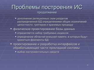 Проблемы построения ИС продолжение дополнение реляционных схем разделов распределенной БД определениями общих ограничений целостности, триггеров и хранимых процедур  физическое проектирование базы данных определяется набор требуемых индексов  определение областей внешней памяти, в которых будут храниться фрагменты БД  проектирование и разработка интерфейсов и обрабатывающей части прикладной системы  выбор инструментальных средств  