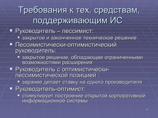 Требования к тех. средствам, поддерживающим ИС  Руководитель – пессимист: закрытое и законченное техническое решение  Пессимистически-оптимистический руководитель: закрытое решение, обладающее ограниченными возможностями расширения  Руководитель с оптимистически-пессимистической позицией : заранее делает ставку на одного производителя  Руководитель-оптимист: стимулирует построение открытой корпоративной информационной системы  